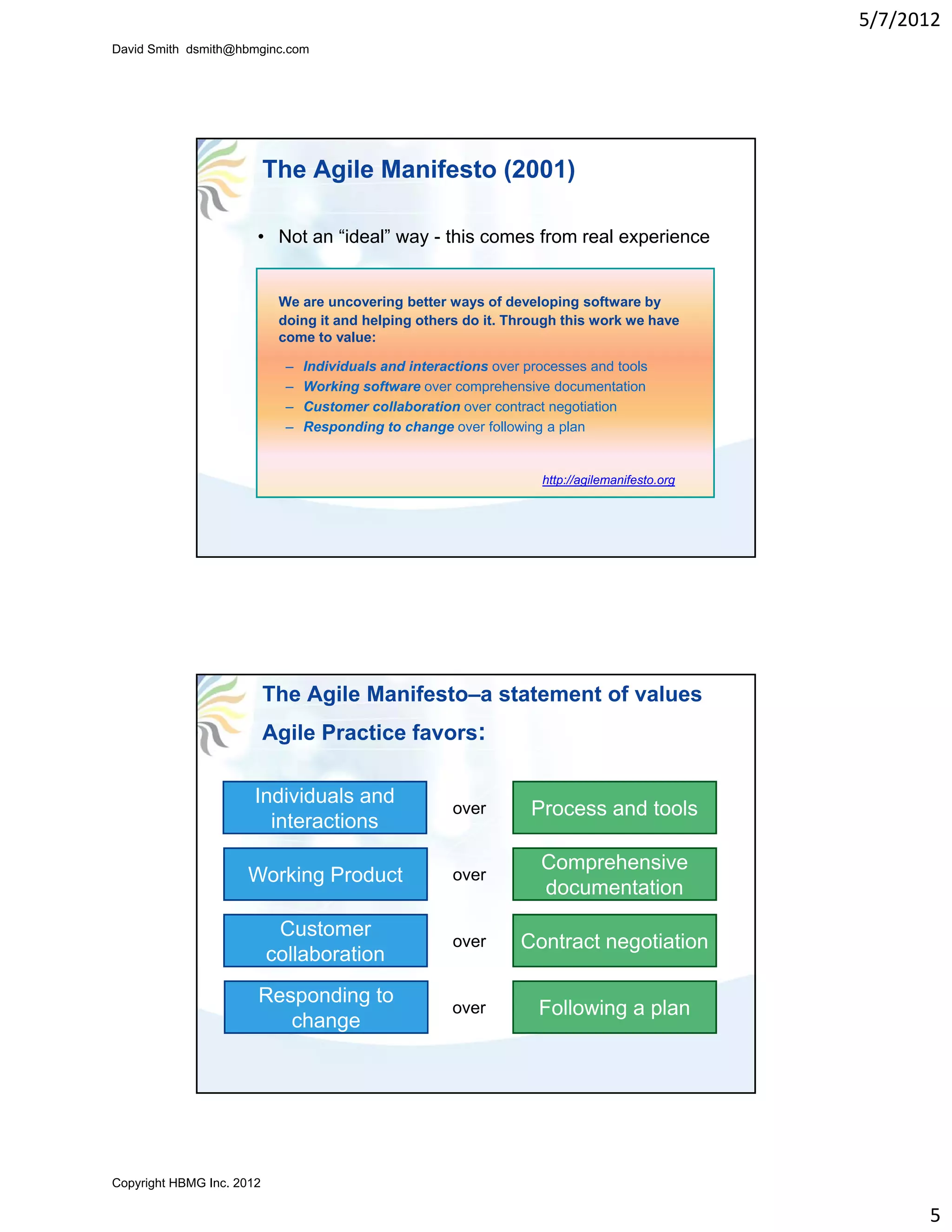 5/7/2012
David Smith dsmith@hbmginc.com




                           The Agile Manifesto (2001)

                       • Not an “ideal” way - this comes from real experience


                            We are uncovering better ways of developing software by
                            doing it and helping others do it. Through this work we have
                            come to value:

                             –   Individuals and interactions over processes and tools
                             –   Working software over comprehensive documentation
                             –   Customer collaboration over contract negotiation
                             –   Responding to change over following a plan


                                                                     http://agilemanifesto.org




                           The Agile Manifesto–a statement of values
                           Agile Practice favors:

                       Individuals and
                                                        over        Process and tools
                         interactions
                         i t    ti
                                                                     Comprehensive
                     Working Product                    over
                                                                     documentation
                            Customer
                                                        over      Contract negotiation
                           collaboration
                       Responding to
                                                       over          Following a plan
                          change




Copyright HBMG Inc. 2012

                                                                                                       5
 