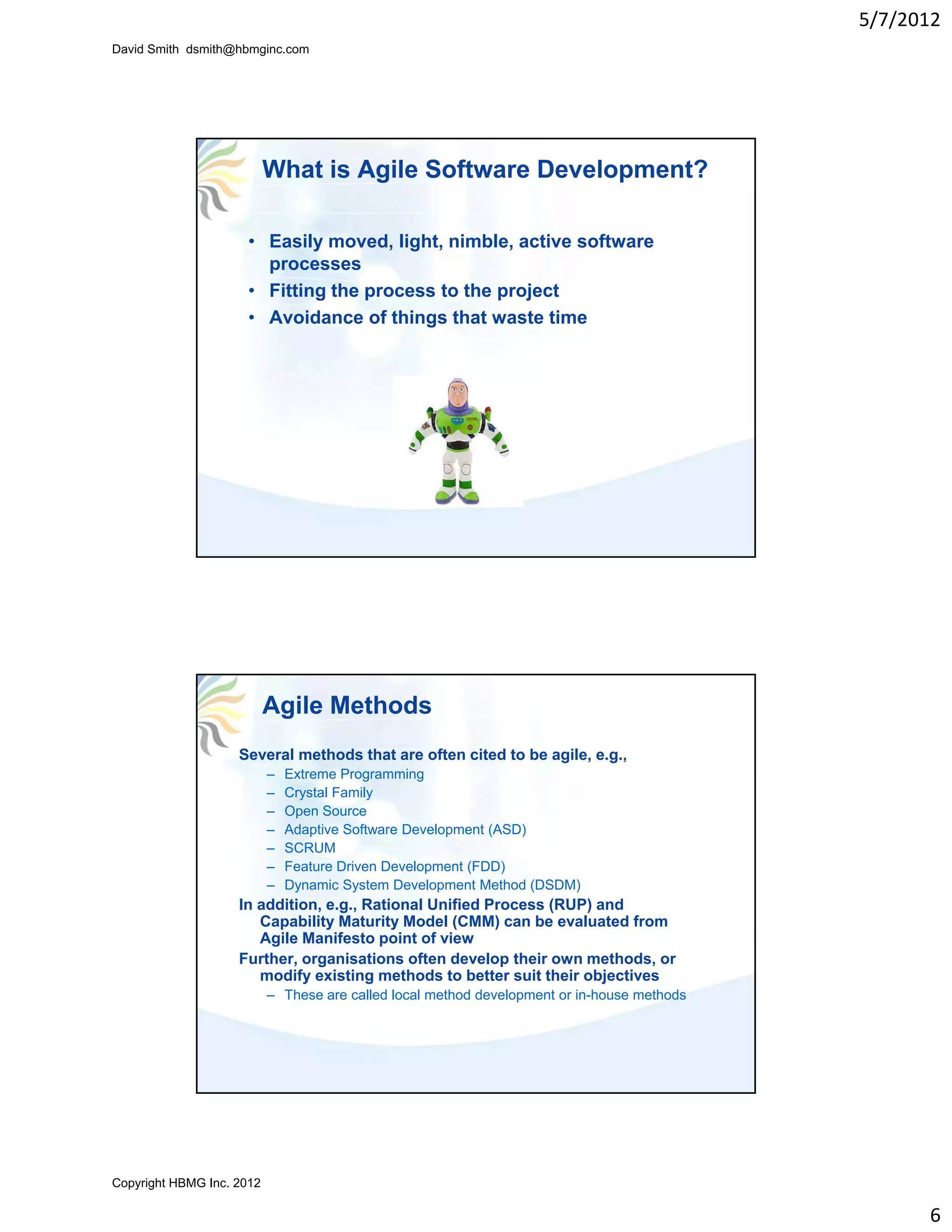 5/7/2012
David Smith dsmith@hbmginc.com




                           What is Agile Software Development?

                     • Easily moved, light, nimble, active software
                       processes
                     • Fitting the process to the project
                     • Avoidance of things that waste time




                           Agile Methods
                    Several methods that are often cited to be agile, e.g.,
                           –   Extreme Programming
                           –   Crystal Family
                           –   Open Source
                           –   Adaptive Software Development (ASD)
                           –   SCRUM
                           –   Feature Driven Development (FDD)
                           –   Dynamic System Development Method (DSDM)
                    In addition, e.g., Rational Unified Process (RUP) and
                       Capability Maturity Model (CMM) can be evaluated from
                       Agile Manifesto point of view
                    Further,
                    F th organisations often develop their own methods, or
                                    i ti      ft d      l  th i        th d
                       modify existing methods to better suit their objectives
                           – These are called local method development or in-house methods




Copyright HBMG Inc. 2012

                                                                                                   6
 