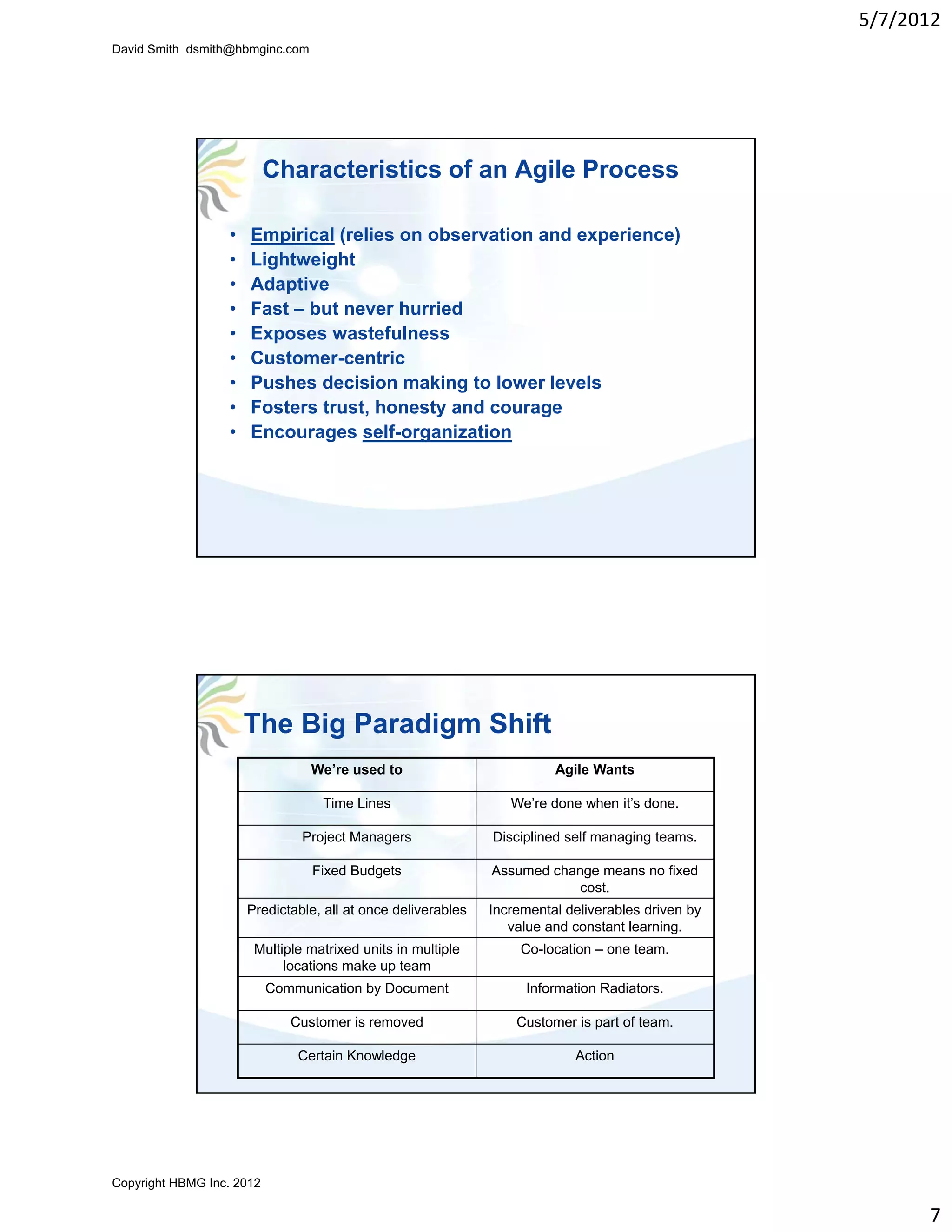 5/7/2012
David Smith dsmith@hbmginc.com




                           Characteristics of an Agile Process

                  •   Empirical (relies on observation and experience)
                  •   Lightweight
                  •   Adaptive
                      Ad ti
                  •   Fast – but never hurried
                  •   Exposes wastefulness
                  •   Customer-centric
                  •   Pushes decision making to lower levels
                  •   Fosters trust, honesty and courage
                  •   Encourages self-organization




                      The Big Paradigm Shift
                                 We’re used to                          Agile Wants

                                   Time Lines                    We’re done when it’s done.

                                Project Managers              Disciplined self managing teams.

                                 Fixed Budgets                Assumed change means no fixed
                                                                          cost.
                      Predictable, all at once deliverables   Incremental deliverables driven by
                                                                 value and constant learning.
                       Multiple matrixed u ts in multiple
                        u t p e at ed units       utpe             Co ocat o
                                                                   Co-location – one tea
                                                                                 o e team.
                            locations make up team
                           Communication by Document               Information Radiators.

                              Customer is removed                 Customer is part of team.

                               Certain Knowledge                           Action




Copyright HBMG Inc. 2012

                                                                                                         7
 