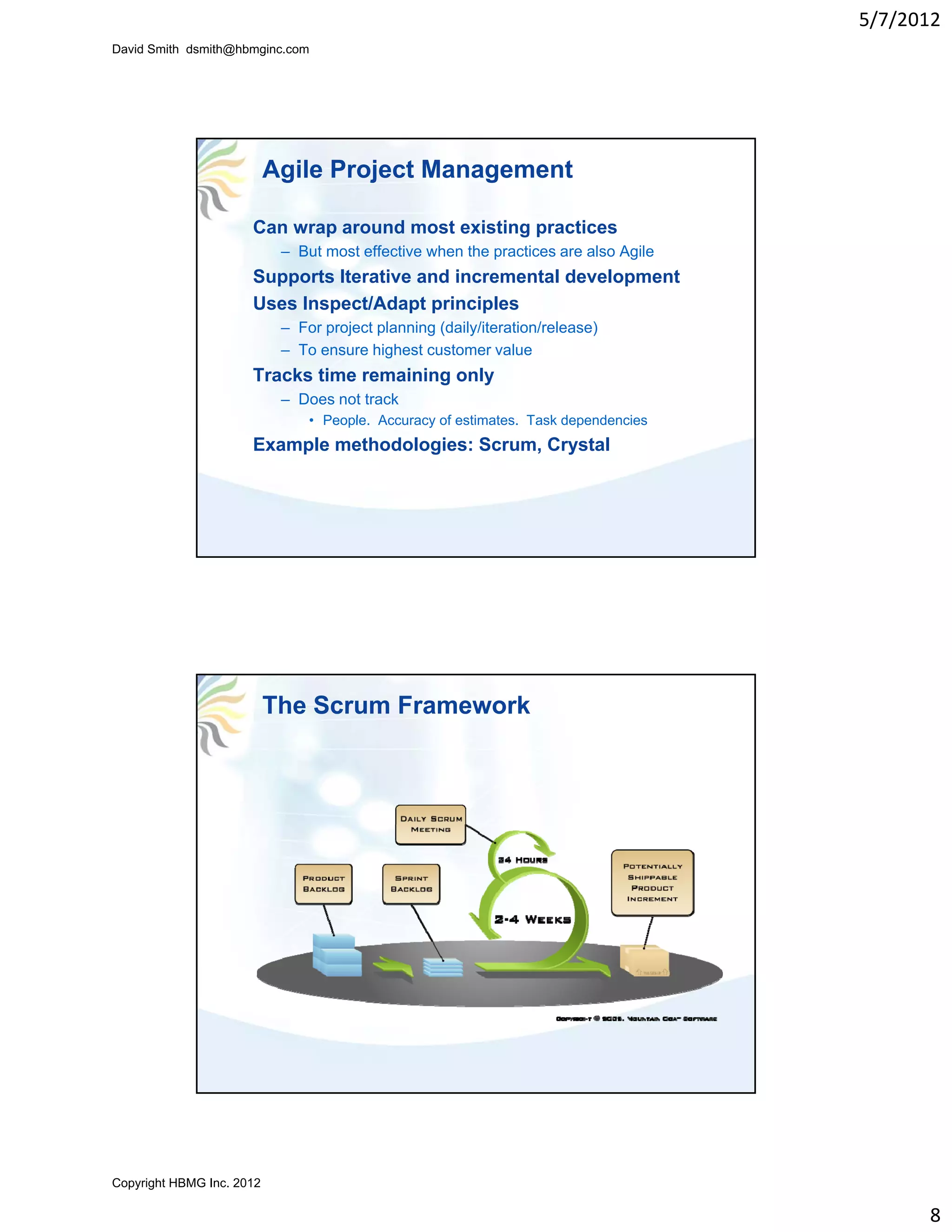 5/7/2012
David Smith dsmith@hbmginc.com




                           Agile Project Management

                      Can wrap around most existing practices
                            – But most effective when the practices are also Agile
                      Supports Iterative and incremental development
                      Uses Inspect/Adapt principles
                            – For project planning (daily/iteration/release)
                            – To ensure highest customer value
                      Tracks time remaining only
                            – Does not track
                                • People Accuracy of estimates Task dependencies
                                  People.            estimates.
                      Example methodologies: Scrum, Crystal




                           The Scrum Framework




Copyright HBMG Inc. 2012

                                                                                           8
 