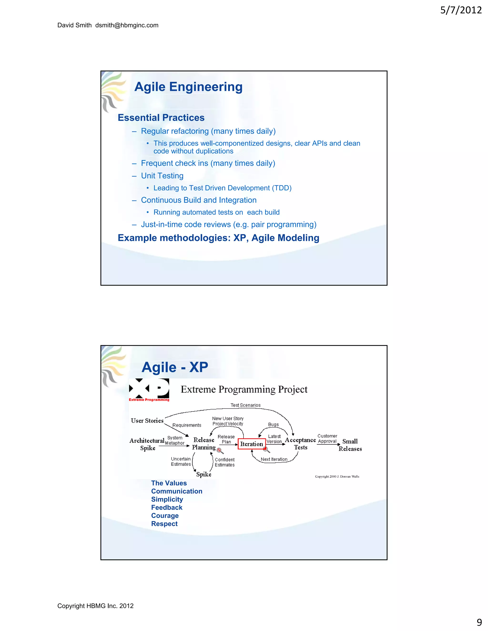 5/7/2012
David Smith dsmith@hbmginc.com




                           Agile Engineering

                  Essential Practices
                       – Regular refactoring (many times daily)
                            • This produces well componentized designs clear APIs and clean
                                            well-componentized designs,
                              code without duplications
                       – Frequent check ins (many times daily)
                       – Unit Testing
                            • Leading to Test Driven Development (TDD)
                       – Continuous Build and Integration
                            • Running automated tests on each build
                       – Just-in-time code reviews (e.g. pair programming)
                  Example methodologies: XP, Agile Modeling




                            Agile - XP




                             The Values
                             Communication
                             Simplicity
                             Feedback
                             Courage
                             Respect




Copyright HBMG Inc. 2012

                                                                                                    9
 