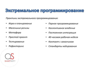 Практики экстремального программирования:

• Игра в планирование          • Парное программирование
• Маленькие релизы             • Коллективное владение
• Метафора                     • Постоянная интеграция
• Простой проект               • 40-часовая рабочая неделя
• Тестирование                 • Контакт с заказчиком
• Рефакторинг                  • Стандарты кодирования
 