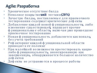 Хроническое отсутствие билда Неполное покрытие  unit  тестами (20%) Зачастую билды, поставляемые для приемочного тестирования содержат критические дефекты Добавление каждой новой функциональности, либо изменение существующей, нарушает прочие функциональные области, включая уже прошедшие приемочное тестирование Новая функциональность добавляется как попало, без учета требований Рефакторинг каждой функциональной области приводит к ее поломке При малейшей возможности протестировать какую-либо функциональность, анонсированную как завершенную, обнаруживается большое количество дефектов Дефекты не устраняются в процессе работы 
