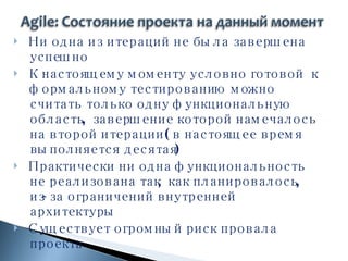 Ни одна из итераций не была завершена успешно К настоящему моменту условно готовой  к формальному тестированию можно считать только одну функциональную область, завершение которой намечалось на второй итерации (в настоящее время выполняется десятая) Практически ни одна функциональность не реализована так, как планировалось, из-за ограничений внутренней архитектуры  Существует огромный риск провала проекта 