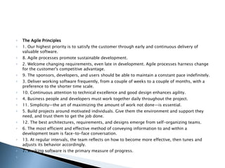 The Agile Principles 1. Our highest priority is to satisfy the customer through early and continuous delivery of valuable software. 8. Agile processes promote sustainable development. 2. Welcome changing requirements, even late in development. Agile processes harness change for the customer's competitive advantage. 9. The sponsors, developers, and users should be able to maintain a constant pace indefinitely. 3. Deliver working software frequently, from a couple of weeks to a couple of months, with a preference to the shorter time scale. 10. Continuous attention to technical excellence and good design enhances agility. 4. Business people and developers must work together daily throughout the project. 11. Simplicity—the art of maximizing the amount of work not done—is essential. 5. Build projects around motivated individuals. Give them the environment and support they need, and trust them to get the job done. 12. The best architectures, requirements, and designs emerge from self-organizing teams. 6. The most efficient and effective method of conveying information to and within a development team is face-to-face conversation. 13. At regular intervals, the team reflects on how to become more effective, then tunes and adjusts its behavior accordingly. 7. Working software is the primary measure of progress.   