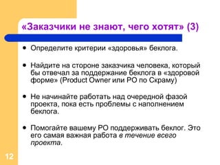 «Заказчики не знают, чего хотят» (3) Определите критерии «здоровья» беклога. Найдите на стороне заказчика человека, который бы отвечал за поддержание беклога в «здоровой форме»  (Product Owner  или  PO  по Скраму ) Не начинайте работать над очередной фазой проекта, пока есть проблемы с наполнением беклога. Помогайте вашему  PO  поддерживать беклог. Это его самая важная работа  в течение всего проекта . 