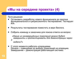 «Мы на середине проекта» (4) Пути решения: Остановить разработку нового функционала до прогона функционального и регрессионного тестирования. Тестируют все. Результаты тестирования поместить в верх беклога. Собрать команду и заказчика для поиска ответа на вопрос :    «Какие из незавершённых пожеланий можно будет    завершить и протестировать для демонстрации через 3    недели?» С этого момента работать итерациями.  Начало – совещание по выбору пожеланий на итерацию.  Завершение – демонстрация работающей системы. 