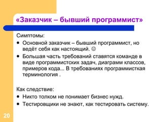 «Заказчик – бывший программист» Симптомы: Основной заказчик – бывший программист, но ведёт себя как настоящий.   Большая часть требований ставятся команде в виде программистских задач, диаграмм классов, примеров кода... В требованиях программисткая терминология . Как следствие: Никто толком не понимает бизнес нужд. Тестировщики не знают, как тестировать систему. 