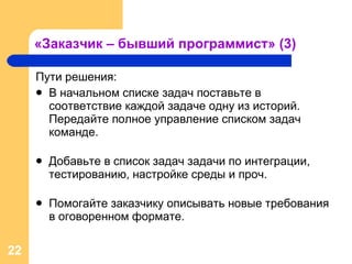 «Заказчик – бывший программист» (3) Пути решения: В начальном списке задач поставьте в соответствие каждой задаче одну из историй. Передайте полное управление списком задач команде.   Добавьте в список задач задачи по интеграции, тестированию, настройке среды и проч. Помогайте заказчику описывать новые требования в оговоренном формате . 