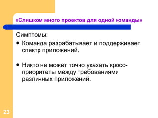 «Слишком много проектов для одной команды» Симптомы: Команда разрабатывает и поддерживает спектр приложений. Никто не может точно указать кросс-приоритеты между требованиями различных приложений . 