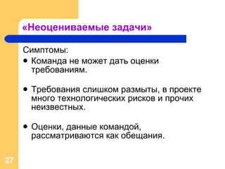 «Неоцениваемые задачи» Симптомы: Команда не может дать оценки требованиям. Требования слишком размыты, в проекте много технологических рисков и прочих неизвестных. Оценки, данные командой, рассматриваются как обещания. 