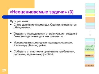 «Неоцениваемые задачи» (3) Пути решения: Снять давление с команды. Оценки не являются обещаниями.  Отделить исследования от реализации, создав в беклоге отдельные для них элементы. Использовать командные подходы к оценкам.  К примеру  planning poker. Собирать статистику и сравнивать требования, дефекты, задачи между собой. 