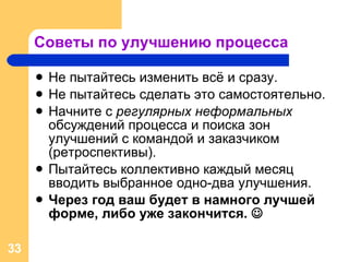 Советы по улучшению процесса Не пытайтесь изменить всё и сразу. Не пытайтесь сделать это самостоятельно. Начните с  регулярных неформальных  обсуждений процесса и поиска зон улучшений с командой и заказчиком (ретроспективы). Пытайтесь коллективно каждый месяц вводить выбранное одно-два улучшения. Через год ваш будет в намного лучшей форме ,  либо уже закончится.   