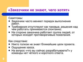 «Заказчики не знают, чего хотят» Симптомы : Заказчики часто меняют порядок выполнения работ. Требования отсутствуют как таковые, решения над чем работать принимаются спонтанно. На стороне заказчика работает группа людей, от которых исходят противоречивые пожелания. Как следствие: Никто толком не знает ближайшие цели проекта. Ощущение хаоса. На вопрос «что вы сейчас разрабатываете?» у команды нет чёткого и короткого ответа. 