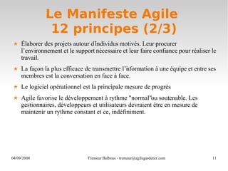 Le Manifeste Agile  12 principes (2/3) Élaborer des projets autour d’individus motivés. Leur procurer l’environnement et le support nécessaire et leur faire confiance pour réaliser le travail. La façon la plus efficace de transmettre l’information à une équipe et entre ses membres est la conversation en face à face.  Le logiciel opérationnel est la principale mesure de progrès Agile favorise le développement à rythme "normal" ou soutenable. Les gestionnaires, développeurs et utilisateurs devraient être en mesure de maintenir un rythme constant et ce, indéfiniment. 