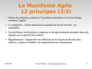Le Manifeste Agile  12 principes (3/3) Porter une attention continue à l’excellence technique et à un bon design améliore l’agilité. La simplicité - l’art de maximiser la quantité de travail non fait - est essentielle. Les meilleures architectures, exigences et designs prennent naissance dans des équipes qui se gèrent elles-mêmes. Régulièrement, l’équipe fait une réflexion sur les façons de devenir plus efficace, s’ajuste et modifie son comportement en conséquence.  