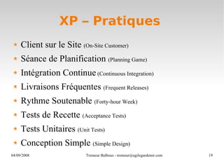XP – Pratiques  Client sur le Site  (On-Site Customer)   Séance de Planification  (Planning Game) Intégration Continue  (Continuous Integration) Livraisons Fréquentes  (Frequent Releases) Rythme Soutenable  (Forty-hour Week) Tests de Recette  (Acceptance Tests) Tests Unitaires  (Unit Tests) Conception Simple  (Simple Design) 