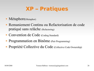 XP – Pratiques Métaphore (Metaphor) Remaniement Continu ou Refactorisation de code pratiqué sans relâche  (Refactoring) Convention de Code  (Coding Standard) Programmation en Binôme  (Pair Programming) Propriété Collective du Code  (Collective Code Ownership) 