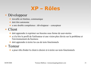 XP – Rôles Développeur travaille en binôme, communique doit être autonome a une double compétence : développeur – concepteur Client doit apprendre à exprimer ses besoins sous forme de user-stories a à la fois le profil de l'utilisateur et une vision plus élevée sur le problème et l'environnement du business doit apprendre à écrire les cas de tests fonctionnels Testeur a pour rôle d'aider le client à choisir et à écrire ses tests fonctionnels 