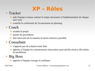 XP – Rôles Tracker aide l'équipe à mieux estimer le temps nécessaire à l'implémentation de chaque user story contrôle la conformité de l'avancement au planning Coach recadre le projet ajuster les procédures doit intervenir de la manière la moins intrusive possible Consultant n'apporte pas de solution toute faite apporte à l'équipe les connaissances nécessaires pour qu'elle résolve elle-même les problèmes Big Boss apporte à l'équipe courage et confiance 