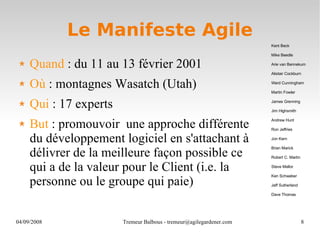 Le Manifeste Agile Quand  : du 11 au 13 février 2001 Où  : montagnes Wasatch (Utah) Qui  : 17 experts But  : promouvoir  une approche différente du développement logiciel en s'attachant à délivrer de la meilleure façon possible ce qui a de la valeur pour le Client (i.e. la personne ou le groupe qui paie) Kent Beck Mike Beedle Arie van Bennekum Alistair Cockburn Ward Cunningham Martin Fowler James Grenning Jim Highsmith Andrew Hunt Ron Jeffries Jon Kern Brian Marick Robert C. Martin Steve Mellor Ken Schwaber Jeff Sutherland Dave Thomas 
