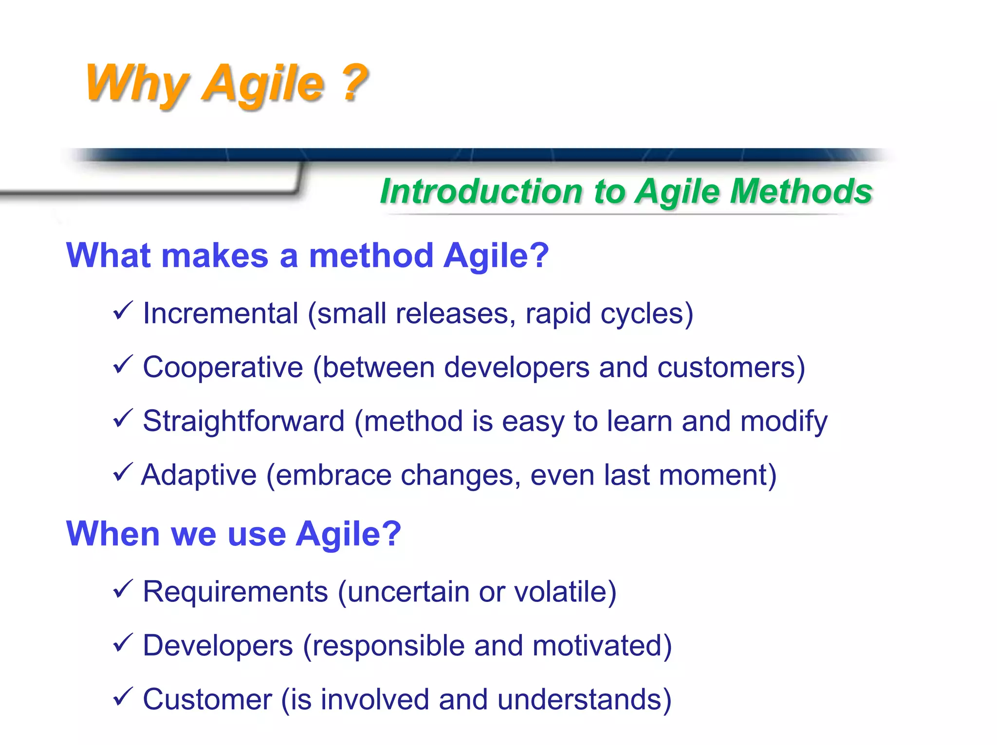 Why Agile ?

                      Introduction to Agile Methods
What makes a method Agile?
   Incremental (small releases, rapid cycles)
   Cooperative (between developers and customers)
   Straightforward (method is easy to learn and modify
   Adaptive (embrace changes, even last moment)

When we use Agile?
   Requirements (uncertain or volatile)
   Developers (responsible and motivated)
                                             Presented By
   Customer (is involved and understands)   Harry Mills / PRESENTATIONPRO
 