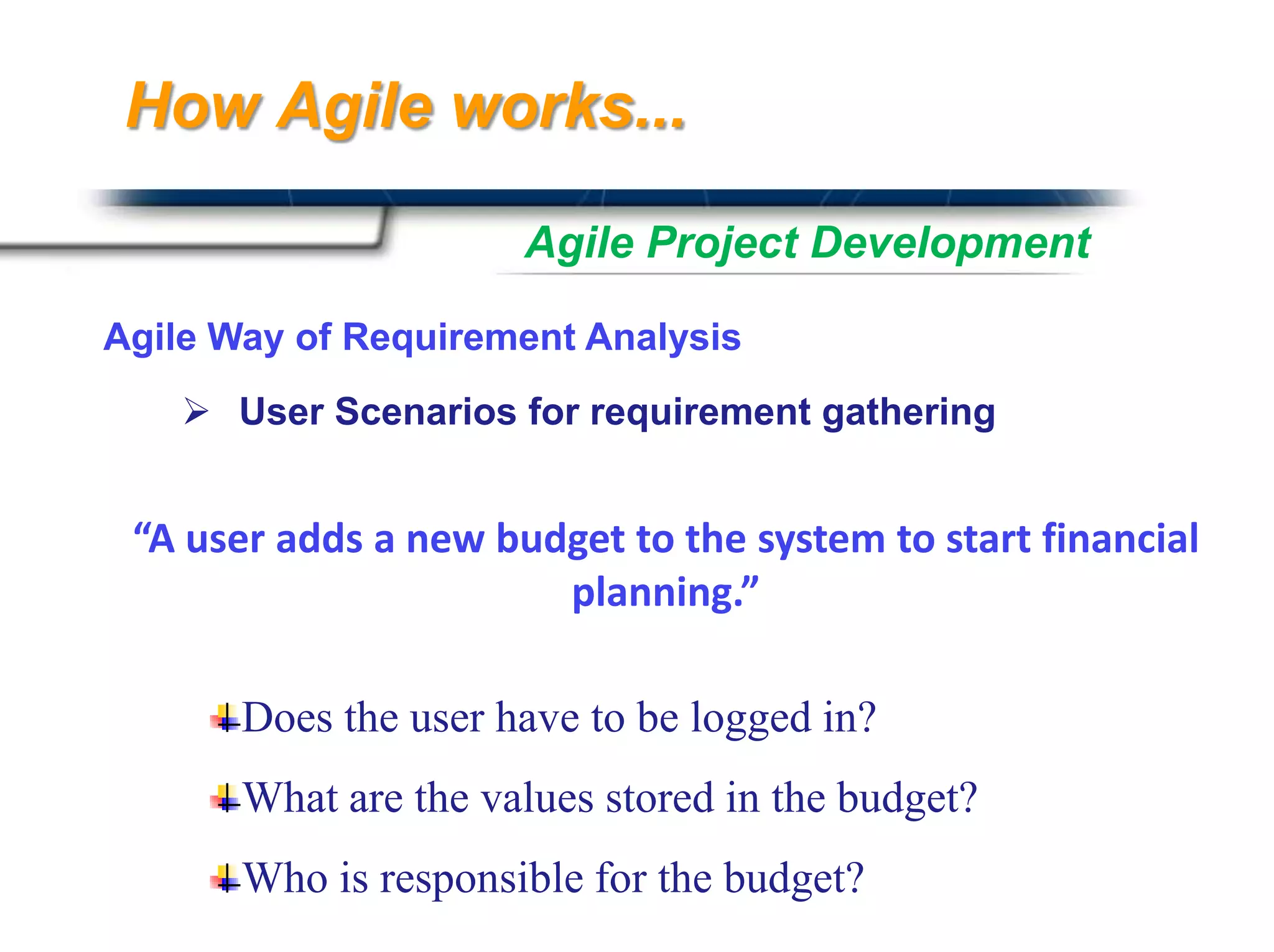 How Agile works...

                      Agile Project Development

Agile Way of Requirement Analysis
     User Scenarios for requirement gathering


 “A user adds a new budget to the system to start financial
                       planning.”

       Does the user have to be logged in?
       What are the values stored in the budget?
       Who is responsible for the budget?   Presented By
                                            Harry Mills / PRESENTATIONPRO
 