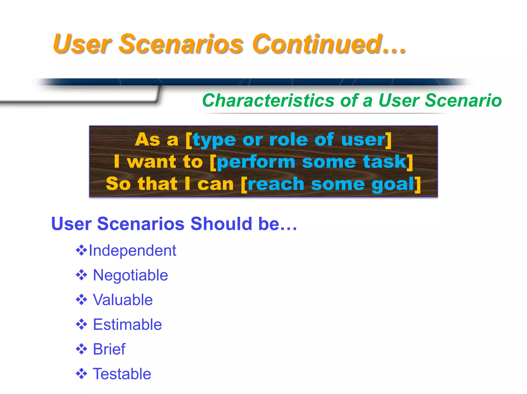 User Scenarios Continued…

                 Characteristics of a User Scenario

         As a [type or role of user]
       I want to [perform some task]
      So that I can [reach some goal]

User Scenarios Should be…
  Independent
   Negotiable
   Valuable
   Estimable
   Brief
                                  Presented By

   Testable                      Harry Mills / PRESENTATIONPRO
 