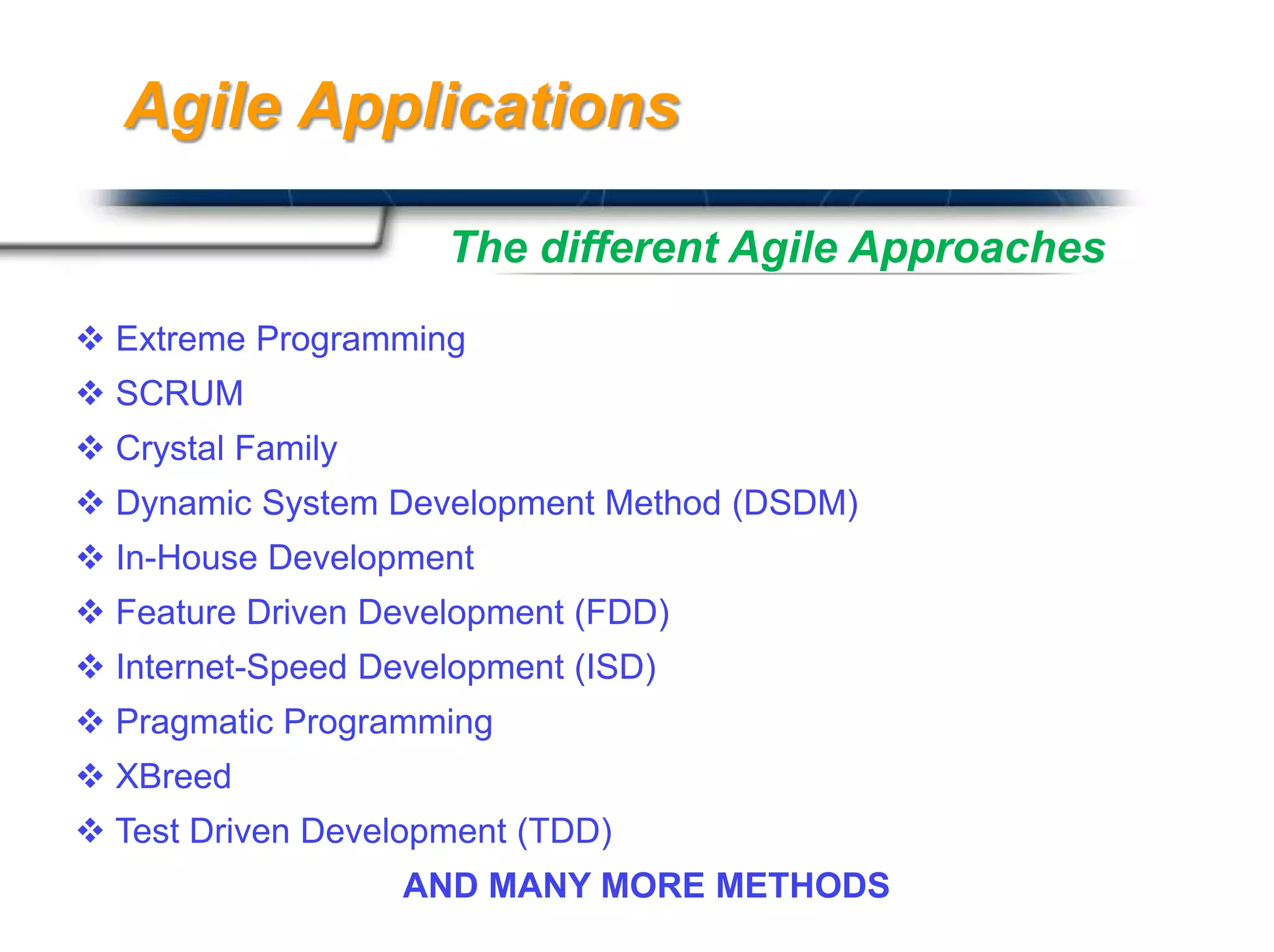 Agile Applications

                     The different Agile Approaches
 Extreme Programming
 SCRUM
 Crystal Family
 Dynamic System Development Method (DSDM)
 In-House Development
 Feature Driven Development (FDD)
 Internet-Speed Development (ISD)
 Pragmatic Programming
 XBreed
 Test Driven Development (TDD)
                                               Presented By
                   AND MANY MORE METHODS Mills / PRESENTATIONPRO
                                       Harry
 