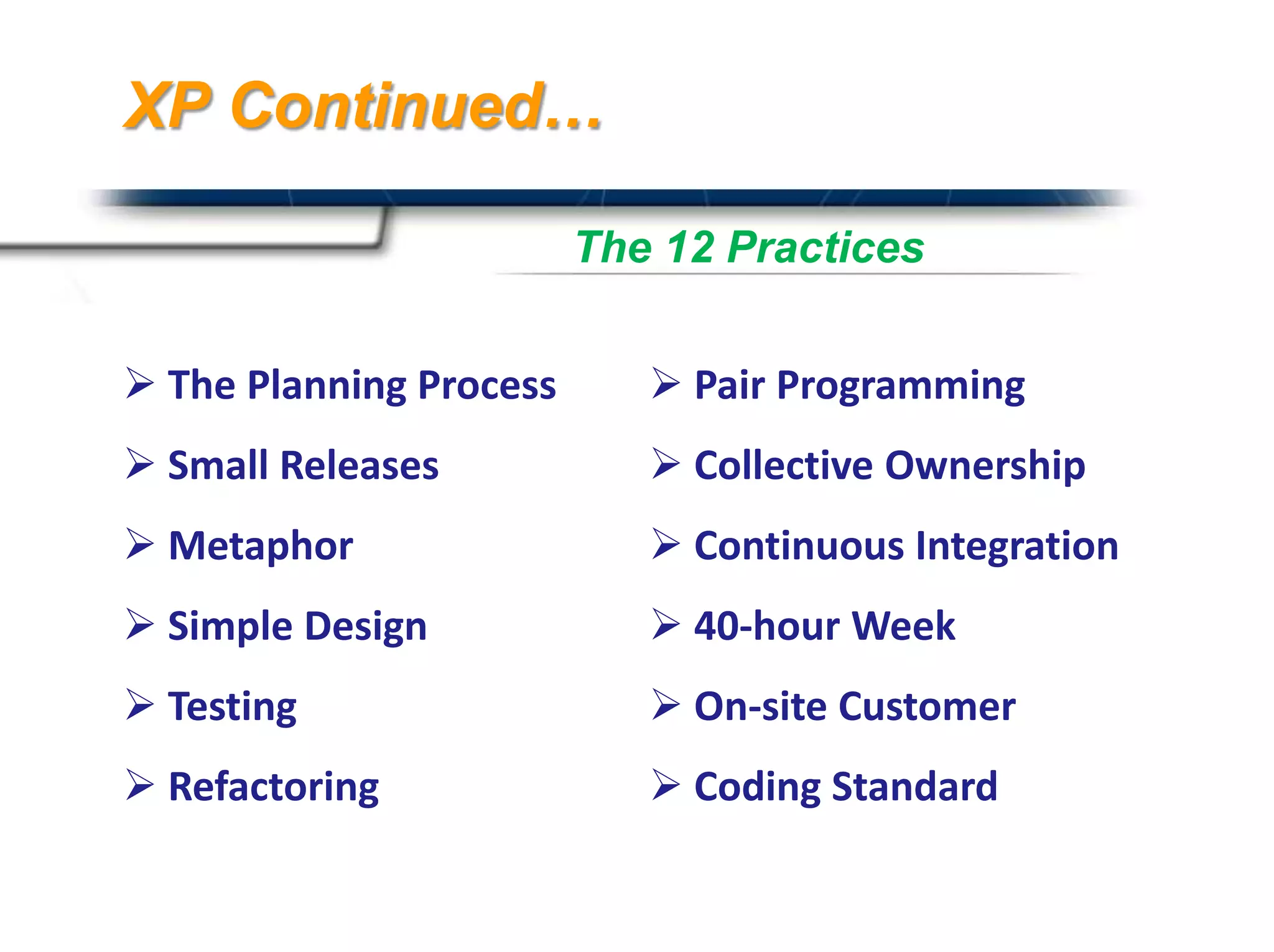 XP Continued…

                         The 12 Practices


 The Planning Process       Pair Programming
 Small Releases             Collective Ownership
 Metaphor                   Continuous Integration
 Simple Design              40-hour Week
 Testing                    On-site Customer
 Refactoring                Coding Standard
                                       Presented By
                                       Harry Mills / PRESENTATIONPRO
 