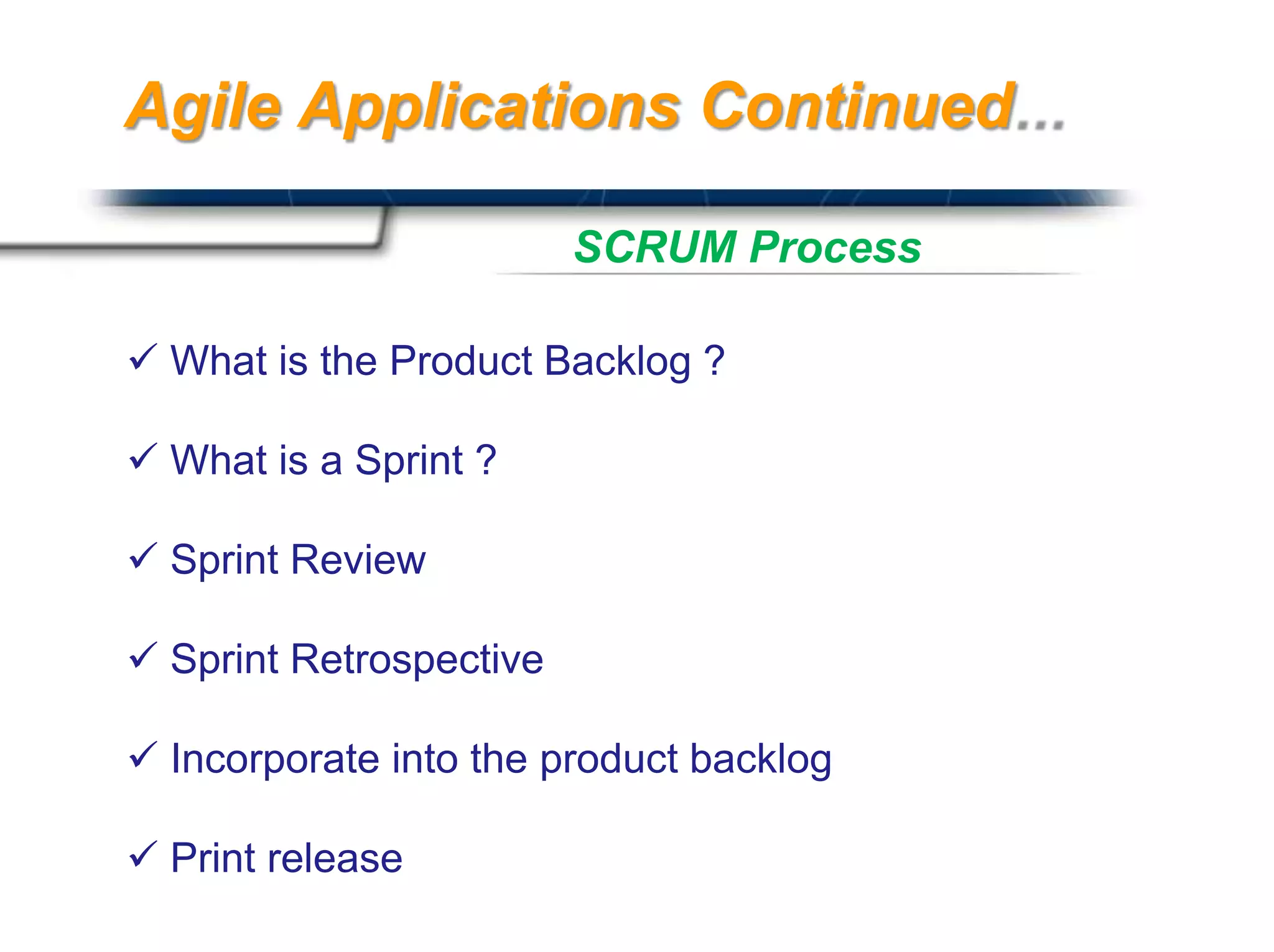 Agile Applications Continued

                         SCRUM Process

 What is the Product Backlog ?

 What is a Sprint ?

 Sprint Review

 Sprint Retrospective

 Incorporate into the product backlog

 Print release                          Presented By
                                         Harry Mills / PRESENTATIONPRO
 
