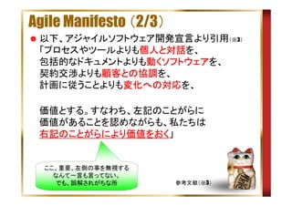 Agile Manifesto （2/3）
以下、アジャイルソフトウェア開発宣言より引用（※3）
「プロセスやツールよりも個人と対話
個人と
個人 対話を、
動 ソフトウェア
包括的なドキュメントよりも動くソフトウェアを、
契約交渉よりも顧客との協調
顧客との協調を、
顧客との協調
計画に従うことよりも変化への対応
変化への対応を、
変化への対応
　 価値とする。すなわち、左記のことがらに
価値があることを認めながらも、私たちは
右記のことがらにより価値をおく
のことがらにより価値をおく」
右記のことがらにより価値をおく

ここ、重要。左側の事を無視する
なんて一言も言ってない。
でも、誤解されがちな所

参考文献（※3）

 