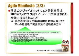 Agile Manifesto （3/3）
前述のアジャイルソフトウェア開発宣言は
2001年2月にユタ州スノーバードで開催された
会議で採択されました
⇒　参加者は1枚目のManifestoに名前が載ってた
　　 17人の軽量級の開発手法の提唱者の方々
面白い（？）のが、完全に全員の意見が一致したわけではない、というところ。
１．変化に対応する必然性には全員が同意。
２．前述した4つの宣言についても同意。
３．（次に述べる）12の原則について、かろうじて同意。
でも、詳細（具体的） 方法論については同意できない
については同意
４．でも、詳細（具体的）な方法論については同意できない
という結論だったらしい（※4）

参考文献（※4）付録のページより

 