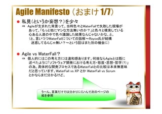 Agile Manifesto （おまけ 1/7）
私見（というか妄想？）を少々
⇒　Agileが生まれた背景って、当時色々とWaterFallで失敗した現場が
　　　あって、「もっと他にマシな方法無いのか？」と色々と模索している
　　　心ある人達の中で色々議論した結果なんじゃないかな、と。
　　　（と、言いつつWaterFallについての誤解～Royce氏が結構
　　　　迷惑してるんじゃ無い？～という話はまた別の機会に）

Agile vs WaterFall？
⇒　個人的にはこの考え方には違和感あります。何故ならAgileとは既に
　　　述べたように「ソフトウェア開発における考え方・態度・思想・哲学（?）」
　　　の為、具体的な開発プロセスであるWaterFallとの比較は本来無意味
　　　だと思っています。WaterFall vs XP とか WaterFall vs Scrum
　　　とかならまだ分かるけど。

うーん、言葉だけでは分かりにくいんで次のページの
絵を参照

 