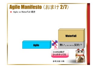 Agile Manifesto （おまけ 2/7）
Agile vs WaterFall 続き

WaterFall
Agile

無い。敢えて挙げると契約？
ココの比較が
ココの比較が
ひっかかってる
参考文献（※5）

 