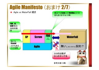 Agile Manifesto （おまけ 2/7）
Agile vs WaterFall 続き

最近ではLean とかDevOpsとかの
話もありますね（※5）

TDD、CI、
SCM 等の
技術的横
串

XP
他にも
Crystal
とかもある
けど省略

Scrum
Agile

FDD

WaterFall

とか
その他

無い。敢えて挙げると契約？
ココの比較が
ココの比較が
ひっかかってる
参考文献（※5）

 