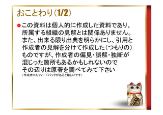 おことわり（1/2）
この資料は個人的に作成した資料であり、
所属する組織の見解とは関係ありません。
また、出来る限り出典を明らかにし、引用と
作成者の見解を分けて作成した（つもりの）
ものですが、作成者の偏見・誤解・独断が
混じった箇所もあるかもしれないので
その辺りは原著を調べてみて下さい
（作成者にもフィードバックがあると嬉しいです）

 