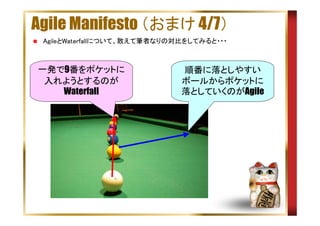 Agile Manifesto （おまけ 4/7）
AgileとWaterfallについて、敢えて筆者なりの対比をしてみると・・・

一発で9番をポケットに
入れようとするのが
Waterfall

順番に落としやすい
ボールからポケットに
落としていくのがAgile

 
