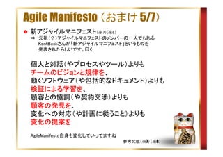 Agile Manifesto （おまけ 5/7）
新アジャイルマニフェスト（※7）(※8）
⇒　元祖（？）アジャイルマニフェストのメンバーの一人でもある
　　 KentBeckさんが「新アジャイルマニフェスト」というものを
　　 発表されたらしいです。曰く

個人と対話（やプロセスやツール）よりも
チームのビジョンと規律を
チームのビジョンと規律を、
動くソフトウェア（や包括的なドキュメント）よりも
検証による学習を
による学習
検証による学習を、
顧客との協調（や契約交渉）よりも
顧客の発見を
顧客の発見を、
変化への対応（や計画に従うこと）よりも
変化の提案を
変化の提案を
AgileManifesto自身も変化していってますね
参考文献（※7）（※8）

 