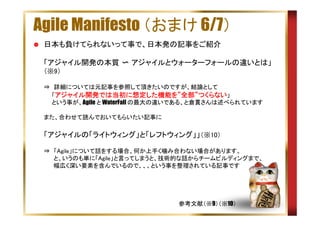 Agile Manifesto （おまけ 6/7）
日本も負けてられないって事で、日本発の記事をご紹介
「アジャイル開発の本質 〜 アジャイルとウォーターフォールの違いとは」
（※9）
⇒　詳細については元記事を参照して頂きたいのですが、結論として
　　「アジャイル開発では当初に想定した機能を”全部”つくらない」
アジャイル開発では当初 想定した機能を 全部”
開発では当初に
した機能
　　という事が、Agile と WaterFall の最大の違いである、と倉貫さんは述べられています
また、合わせて読んでおいてもらいたい記事に

「アジャイルの「ライトウィング」と「レフトウィング」」（※10）
⇒　「Agile」について話をする場合、何か上手く噛み合わない場合があります。
　　 と、いうのも単に「Agile」と言ってしまうと、技術的な話からチームビルディングまで、
　　 幅広く深い要素を含んでいるので、、、という事を整理されている記事です
　　　

参考文献（※9）（※10）

 