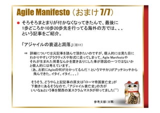 Agile Manifesto （おまけ 7/7）
そろそろまとまりが付かなくなってきたんで、最後に
1歩どころか10歩20歩先を行ってる海外の方では、、、
という記事をご紹介。
「アジャイルの衰退と凋落」（※11）
　⇒　詳細については元記事を読んで頂きたいのですが、個人的には見た目に
　　　 わかりやすいプラクティスや形式に走ってしまって、Agile Manifestoや
　　　 それが生まれた背景なんかを置き去りにした事が原因の一つではないか
　　　 と個人的には考えています。
　　　　（あ、お前にAgileの何が分かってるんだ！というマサカリがアッチコッチから
　　　　　飛んできた。イタイ、イタイ。。。）
　　　　そうそう、どうやら上記記事の原文は「ローマ帝国衰亡史」が
　　　　下敷きにあるそうなので、「アジャイル衰亡史」の方が
　　　　いいなぁという事を関西の某スクラムマスタが仰ってました(^^)
参考文献（※11）

 
