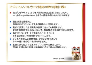 アジャイルソフトウェア開発の12の原則（1/3）
次は「アジャイルソフトウェア開発の12の原則（※12）」について
⇒　先の Agile Manifesto をもう一段噛み砕いたものになります
顧客満足を最優先し、
価値のあるソフトウェアを早く継続的に提供します。
要求の変更はたとえ開発の後期であっても歓迎します。
変化を味方につけることによって、お客様の競争力を引き上げます。
動くソフトウェアを、2-3週間から2-3ヶ月という
できるだけ短い時間間隔でリリースします。
ビジネス側の人と開発者は、プロジェクトを通して
日々一緒に働かなければなりません。
意欲に満ちた人々を集めてプロジェクトを構成します。
環境と支援を与え仕事が無事終わるまで彼らを信頼します。

参考文献（※12）

 