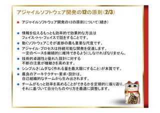 アジャイルソフトウェア開発の12の原則（2/3）
アジャイルソフトウェア開発の12の原則について（続き）
情報を伝えるもっとも効率的で効果的な方法は
フェイス・トゥ・フェイスで話をすることです。
動くソフトウェアこそが進捗の最も重要な尺度です。
アジャイル･プロセスは持続可能な開発を促進します。
一定のペースを継続的に維持できるようにしなければなりません。
技術的卓越性と優れた設計に対する
不断の注意が機敏さを高めます。
シンプルさ（ムダなく作れる量を最大限にすること）が本質です。
最良のアーキテクチャ・要求・設計は、
自己組織的なチームから生み出されます。
チームがもっと効率を高めることができるかを定期的に振り返り、
それに基づいて自分たちのやり方を最適に調整します。

 