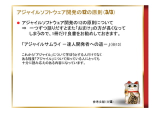 アジャイルソフトウェア開発の12の原則（3/3）
アジャイルソフトウェア開発の12の原則について
⇒　一つずつ語りだすとまた「おまけ」の方が長くなって
　　 しまうので、1冊だけ良書をお勧めしておきます。
「アジャイルサムライ －達人開発者への道－」（※13）
これから「アジャイル」について学ぼうとする人だけでなく
ある程度「アジャイル」について知っている人にとっても
十分に読み応えのある内容になっています。

参考文献（※13）

 