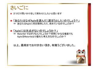 さいごに
２つだけ問いかけをして終わりにしたいと思います

「あなたはなぜAgileを選んだ（選ぼうとした）のでしょう？」
⇒　あなたはAgileに何を期待したり、求めているのでしょうか？

「Agileには欠点がないのでしょうか？」
⇒　Waterfall ではダメなんでしょうか？何時いかなる場面でも
　　 AgileはWaterfallより優れた考え方なのでしょうか？

以上、最期までお付き合い頂き、有難うございました。

 