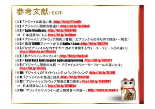 参考文献（その1）
（※1）「アジャイル勘違い集 」http://bit.ly/17cvNOr
（※2）「アジャイル開発の勘違い」http://bit.ly/1bLUWo5
（※3）「Agile Manifesto」 http://bit.ly/190BFNB
　⇒　日本語版はこちら http://bit.ly/1cc8bwr
（※4）「アジャイルソフトウェア開発」（書籍） （ピアソンからの本なので絶版・・・残念）
（※5）「高度12000フィートからのAgileとLean
高度12000フィートからのAgileと
高度12000フィートからのAgile Lean」http://bit.ly/167ZPlU
（※6）「なぜアジャイルなのですか？改めて考察するウォーターフォールとの違い」
http://slidesha.re/19Ja3ka
（※7）「新アジャイルマニフェスト」http://bit.ly/1bc6jsN
（※8）「Kent Beck talks beyond agile programming」http://bit.ly/GDCuCY
（※9）「アジャイル開発の本質 〜 アジャイルとウォーターフォールの違いとは」
http://bit.ly/19lJnFy
（※10） アジャイルの「ライトウィング」と「レフトウィング」http://bit.ly/SLJY9Z
（※11）「アジャイルの衰退と凋落」http://bit.ly/18RCi9R
（※12）「アジャイルソフトウェア開発の12の原則」 http://bit.ly/1b3GWVT
　⇒　日本語版はこちら http://bit.ly/14iWXDe
（※13）「アジャイルサムライ－達人開発者への道－」 http://amzn.to/ZaVoYo

 