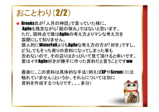 おことわり（2/2）
Brooks氏が「人月の神話」で言っていた様に、
Agileも残念ながら「銀の弾丸」ではないと思います。
ただ、現時点で僕はAgileの考え方よりマシな考え方を
寡聞にして知りません。
個人的にWaterFallよりもAgileな考え方の方が「好き」ですし、
どうしてもそっち寄りの資料になってしまった事も
否めないので、その辺りはさっぴいて見て頂けると幸いです。
要はイチAgile好きが勝手に作った資料だと言うことですww
最後に、この資料は具体的な手法（例えばXPやScrum）には
触れていません（というか、それらについては別に
資料を作成するつもりです。。。多分）

 