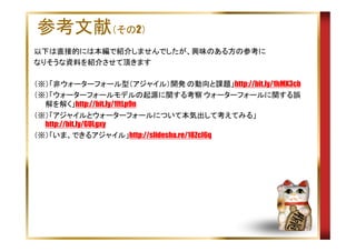 参考文献（その2）
以下は直接的には本編で紹介しませんでしたが、興味のある方の参考に
なりそうな資料を紹介させて頂きます
（※）「非ウォーターフォール型（アジャイル）開発 の動向と課題」http://bit.ly/1hMX3cb
（※）「ウォーターフォールモデルの起源に関する考察 ウォーターフォールに関する誤
解を解く」http://bit.ly/1ftLp9n
（※）「アジャイルとウォーターフォールについて本気出して考えてみる」
http://bit.ly/GULgxy
（※）「いま、できるアジャイル」http://slidesha.re/18ZcI6q

 