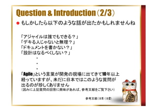 Question & Introduction（2/3）
もしかしたら以下のような話が出たかもしれませんね
「アジャイルは誰でもできる？」
「デキる人じゃないと無理？」
「ドキュメントを書かない？」
「設計はなるべくしない？」
　　　　　・
　　　　　・
　　　　　・
「Agile」という言葉が開発の現場に出てきて10年以上
経っていますが、未だに日本ではこのような質問が
出るのが珍しくありません
（因みに上記質問の回答に興味があれば、参考文献をご覧下さい）
参考文献（※1）（※2）

 