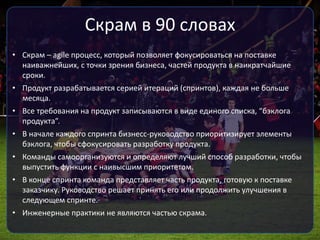 Скрам в 90 словах
• Скрам – agile процесс, который позволяет фокусироваться на поставке
наиважнейших, с точки зрения бизнеса, частей продукта в наикратчайшие
сроки.
• Продукт разрабатывается серией итераций (спринтов), каждая не больше
месяца.
• Все требования на продукт записываются в виде единого списка, “бэклога
продукта”.
• В начале каждого спринта бизнесс-руководство приоритизирует элементы
бэклога, чтобы сфокусировать разработку продукта.
• Команды самоорганизуются и определяют лучший способ разработки, чтобы
выпустить функции с наивысшим приоритетом.
• В конце спринта команда представляет часть продукта, готовую к поставке
заказчику. Руководство решает принять его или продолжить улучшения в
следующем спринте.
• Инженерные практики не являются частью скрама.
 